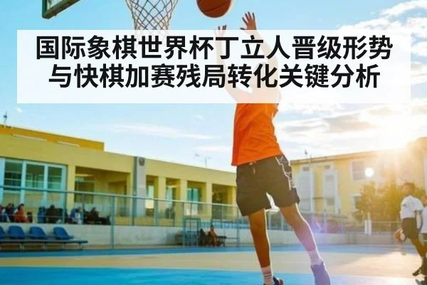 国际象棋世界杯丁立人晋级形势与快棋加赛残局转化关键分析
