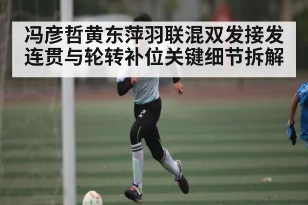 冯彦哲黄东萍羽联混双发接发连贯与轮转补位关键细节拆解