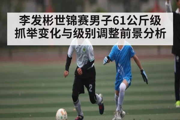 李发彬世锦赛男子61公斤级抓举变化与级别调整前景分析