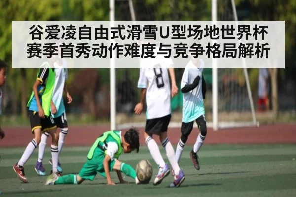 谷爱凌自由式滑雪U型场地世界杯赛季首秀动作难度与竞争格局解析