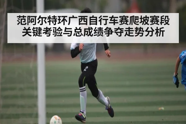 范阿尔特环广西自行车赛爬坡赛段关键考验与总成绩争夺走势分析