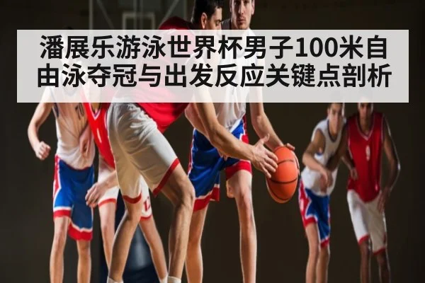 潘展乐游泳世界杯男子100米自由泳夺冠与出发反应关键点剖析